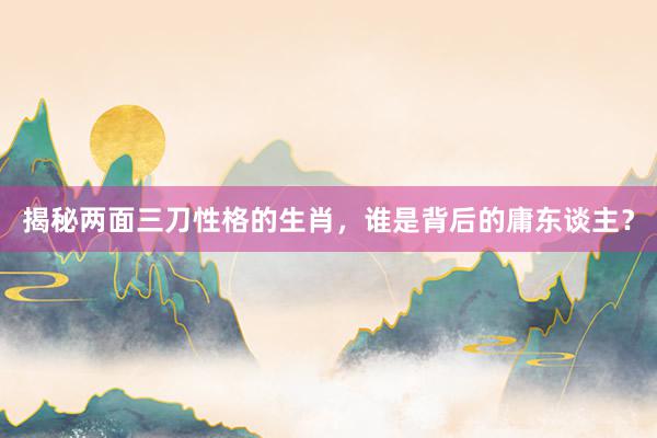 揭秘两面三刀性格的生肖，谁是背后的庸东谈主？