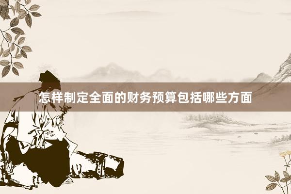 怎样制定全面的财务预算包括哪些方面
